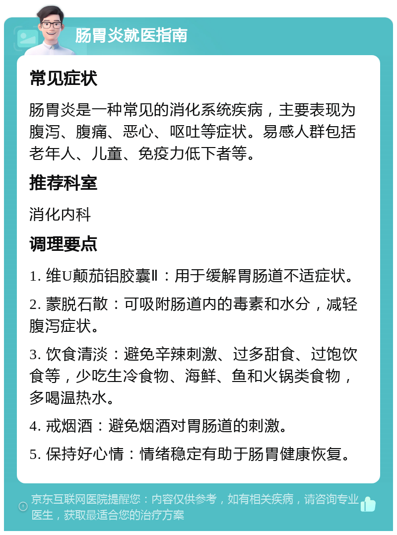 肠胃炎就医指南 常见症状 肠胃炎是一种常见的消化系统疾病，主要表现为腹泻、腹痛、恶心、呕吐等症状。易感人群包括老年人、儿童、免疫力低下者等。 推荐科室 消化内科 调理要点 1. 维U颠茄铝胶囊Ⅱ：用于缓解胃肠道不适症状。 2. 蒙脱石散：可吸附肠道内的毒素和水分，减轻腹泻症状。 3. 饮食清淡：避免辛辣刺激、过多甜食、过饱饮食等，少吃生冷食物、海鲜、鱼和火锅类食物，多喝温热水。 4. 戒烟酒：避免烟酒对胃肠道的刺激。 5. 保持好心情：情绪稳定有助于肠胃健康恢复。