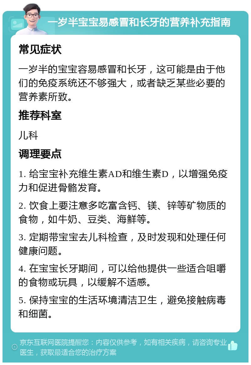 一岁半宝宝易感冒和长牙的营养补充指南 常见症状 一岁半的宝宝容易感冒和长牙，这可能是由于他们的免疫系统还不够强大，或者缺乏某些必要的营养素所致。 推荐科室 儿科 调理要点 1. 给宝宝补充维生素AD和维生素D，以增强免疫力和促进骨骼发育。 2. 饮食上要注意多吃富含钙、镁、锌等矿物质的食物，如牛奶、豆类、海鲜等。 3. 定期带宝宝去儿科检查，及时发现和处理任何健康问题。 4. 在宝宝长牙期间，可以给他提供一些适合咀嚼的食物或玩具，以缓解不适感。 5. 保持宝宝的生活环境清洁卫生，避免接触病毒和细菌。