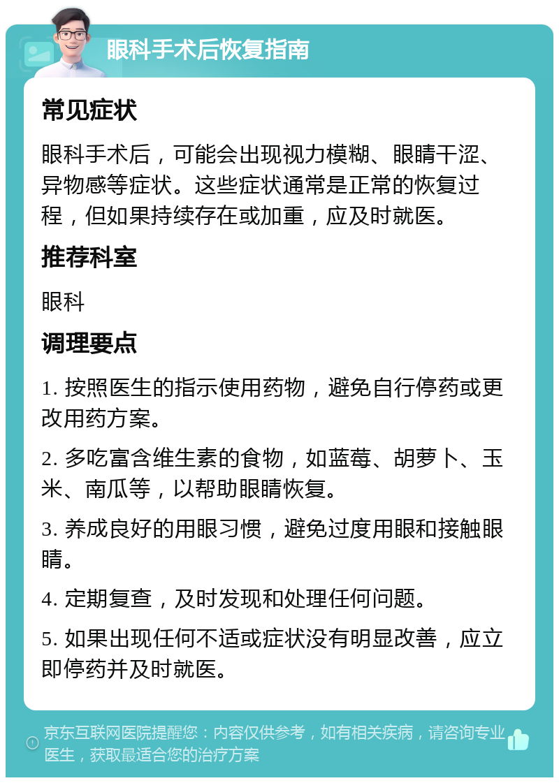 眼科手术后恢复指南 常见症状 眼科手术后，可能会出现视力模糊、眼睛干涩、异物感等症状。这些症状通常是正常的恢复过程，但如果持续存在或加重，应及时就医。 推荐科室 眼科 调理要点 1. 按照医生的指示使用药物，避免自行停药或更改用药方案。 2. 多吃富含维生素的食物，如蓝莓、胡萝卜、玉米、南瓜等，以帮助眼睛恢复。 3. 养成良好的用眼习惯，避免过度用眼和接触眼睛。 4. 定期复查，及时发现和处理任何问题。 5. 如果出现任何不适或症状没有明显改善，应立即停药并及时就医。