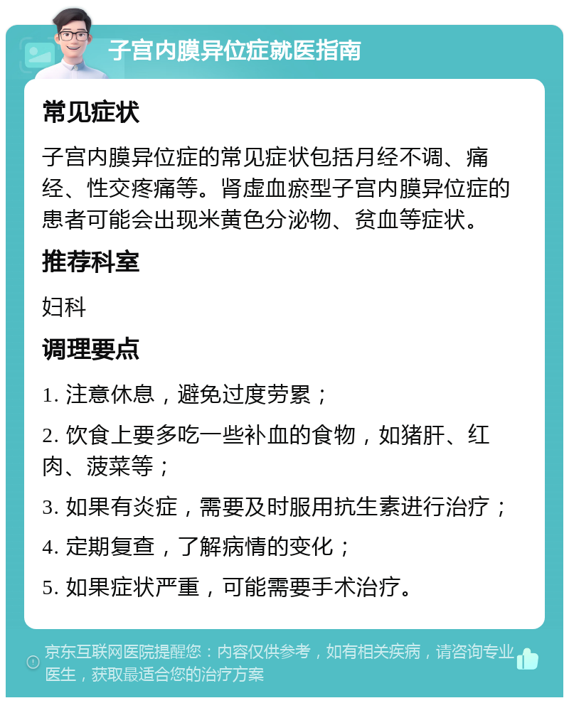 子宫内膜异位症就医指南 常见症状 子宫内膜异位症的常见症状包括月经不调、痛经、性交疼痛等。肾虚血瘀型子宫内膜异位症的患者可能会出现米黄色分泌物、贫血等症状。 推荐科室 妇科 调理要点 1. 注意休息，避免过度劳累； 2. 饮食上要多吃一些补血的食物，如猪肝、红肉、菠菜等； 3. 如果有炎症，需要及时服用抗生素进行治疗； 4. 定期复查，了解病情的变化； 5. 如果症状严重，可能需要手术治疗。