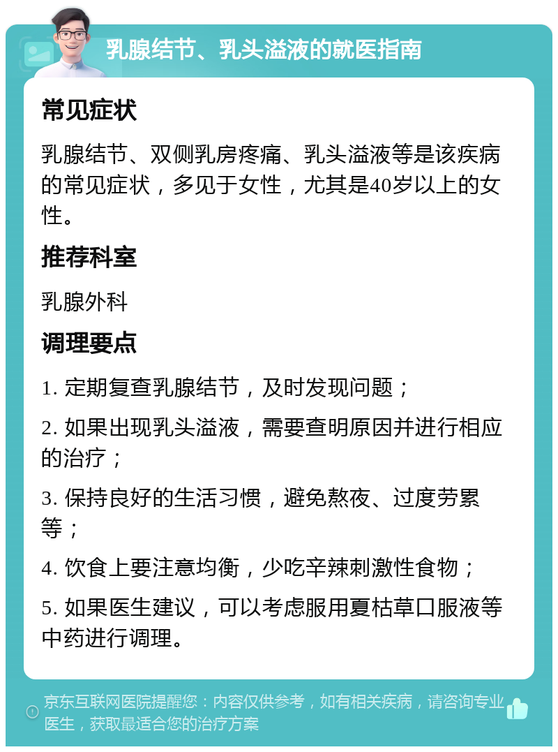 乳腺结节、乳头溢液的就医指南 常见症状 乳腺结节、双侧乳房疼痛、乳头溢液等是该疾病的常见症状，多见于女性，尤其是40岁以上的女性。 推荐科室 乳腺外科 调理要点 1. 定期复查乳腺结节，及时发现问题； 2. 如果出现乳头溢液，需要查明原因并进行相应的治疗； 3. 保持良好的生活习惯，避免熬夜、过度劳累等； 4. 饮食上要注意均衡，少吃辛辣刺激性食物； 5. 如果医生建议，可以考虑服用夏枯草口服液等中药进行调理。