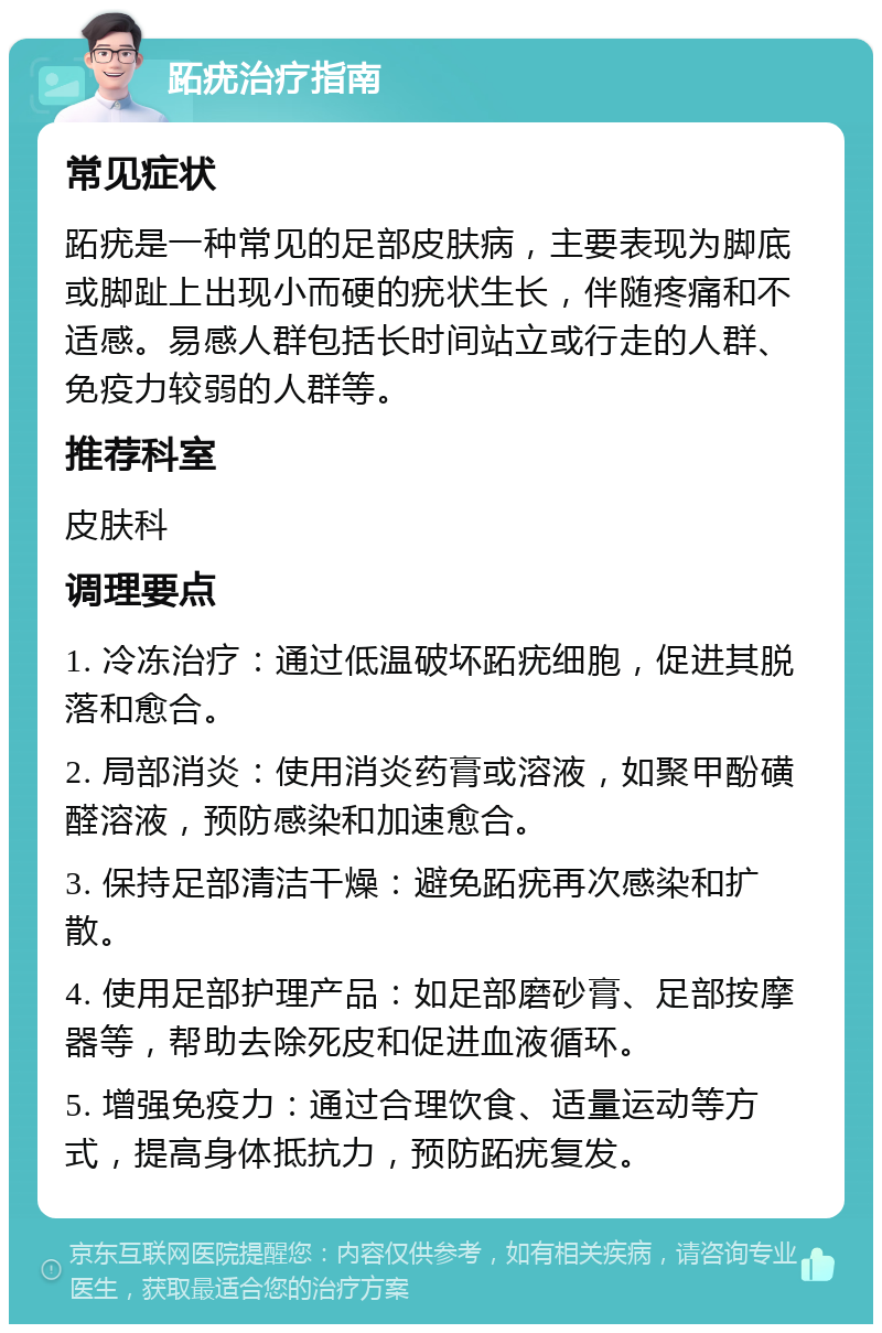 跖疣治疗指南 常见症状 跖疣是一种常见的足部皮肤病，主要表现为脚底或脚趾上出现小而硬的疣状生长，伴随疼痛和不适感。易感人群包括长时间站立或行走的人群、免疫力较弱的人群等。 推荐科室 皮肤科 调理要点 1. 冷冻治疗：通过低温破坏跖疣细胞，促进其脱落和愈合。 2. 局部消炎：使用消炎药膏或溶液，如聚甲酚磺醛溶液，预防感染和加速愈合。 3. 保持足部清洁干燥：避免跖疣再次感染和扩散。 4. 使用足部护理产品：如足部磨砂膏、足部按摩器等，帮助去除死皮和促进血液循环。 5. 增强免疫力：通过合理饮食、适量运动等方式，提高身体抵抗力，预防跖疣复发。