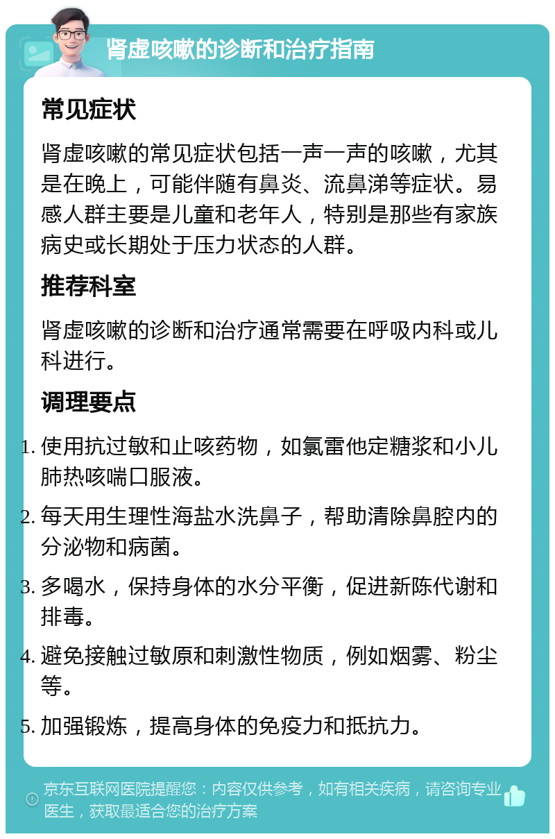 肾虚咳嗽的诊断和治疗指南 常见症状 肾虚咳嗽的常见症状包括一声一声的咳嗽，尤其是在晚上，可能伴随有鼻炎、流鼻涕等症状。易感人群主要是儿童和老年人，特别是那些有家族病史或长期处于压力状态的人群。 推荐科室 肾虚咳嗽的诊断和治疗通常需要在呼吸内科或儿科进行。 调理要点 使用抗过敏和止咳药物，如氯雷他定糖浆和小儿肺热咳喘口服液。 每天用生理性海盐水洗鼻子，帮助清除鼻腔内的分泌物和病菌。 多喝水，保持身体的水分平衡，促进新陈代谢和排毒。 避免接触过敏原和刺激性物质，例如烟雾、粉尘等。 加强锻炼，提高身体的免疫力和抵抗力。