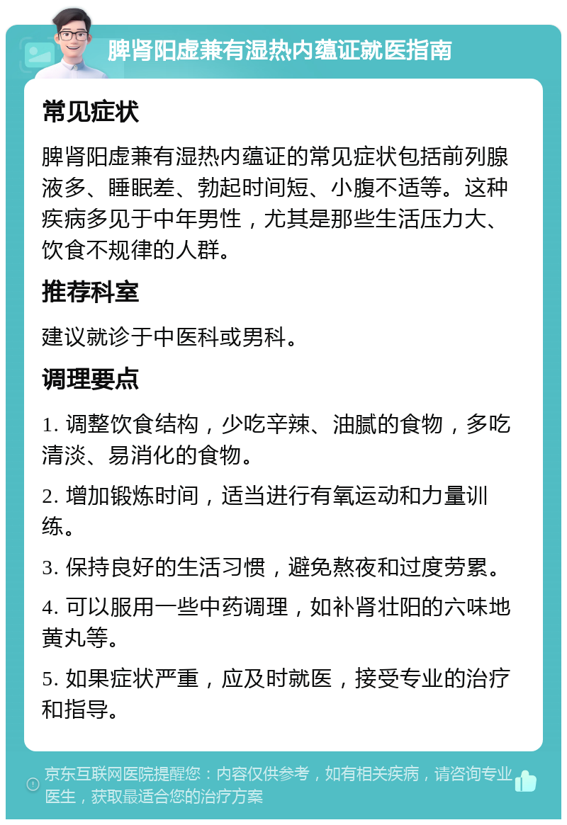 脾肾阳虚兼有湿热内蕴证就医指南 常见症状 脾肾阳虚兼有湿热内蕴证的常见症状包括前列腺液多、睡眠差、勃起时间短、小腹不适等。这种疾病多见于中年男性，尤其是那些生活压力大、饮食不规律的人群。 推荐科室 建议就诊于中医科或男科。 调理要点 1. 调整饮食结构，少吃辛辣、油腻的食物，多吃清淡、易消化的食物。 2. 增加锻炼时间，适当进行有氧运动和力量训练。 3. 保持良好的生活习惯，避免熬夜和过度劳累。 4. 可以服用一些中药调理，如补肾壮阳的六味地黄丸等。 5. 如果症状严重，应及时就医，接受专业的治疗和指导。