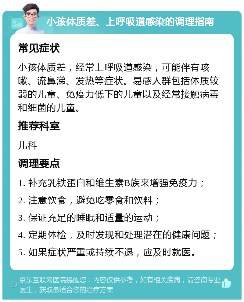 小孩体质差、上呼吸道感染的调理指南 常见症状 小孩体质差，经常上呼吸道感染，可能伴有咳嗽、流鼻涕、发热等症状。易感人群包括体质较弱的儿童、免疫力低下的儿童以及经常接触病毒和细菌的儿童。 推荐科室 儿科 调理要点 1. 补充乳铁蛋白和维生素B族来增强免疫力； 2. 注意饮食，避免吃零食和饮料； 3. 保证充足的睡眠和适量的运动； 4. 定期体检，及时发现和处理潜在的健康问题； 5. 如果症状严重或持续不退，应及时就医。