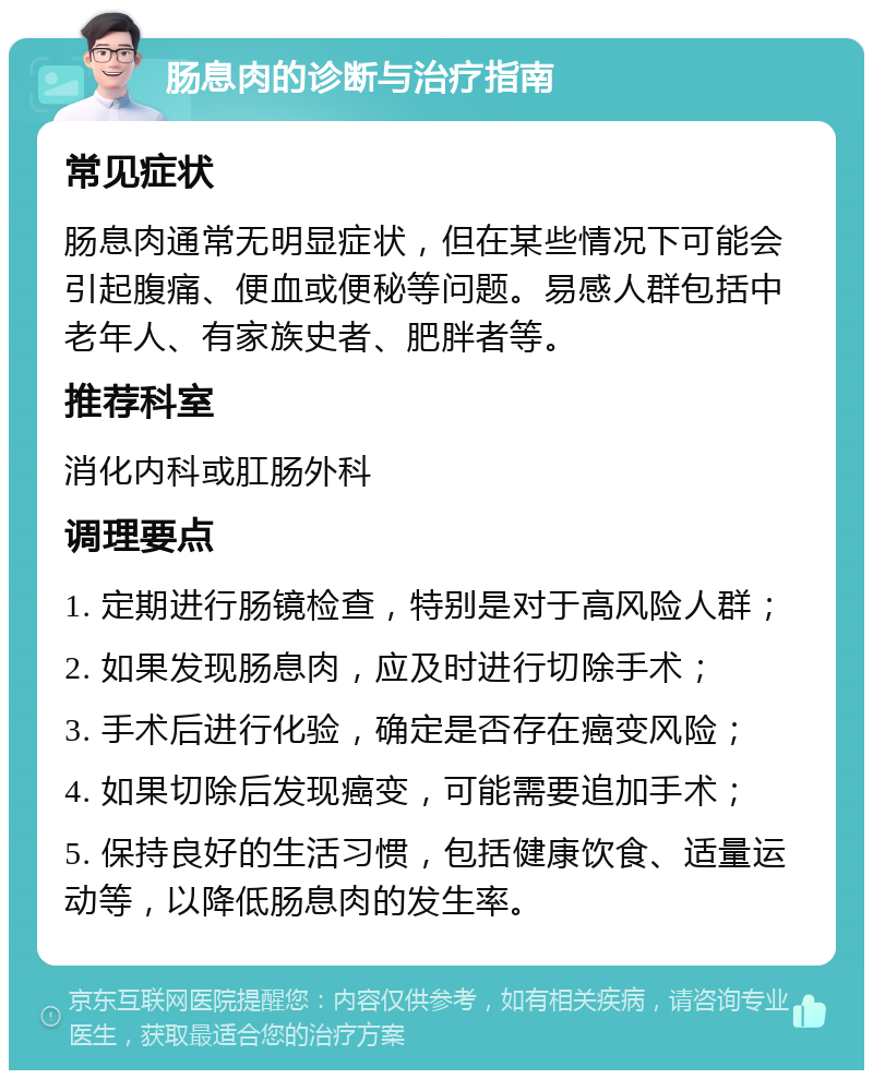 肠息肉的诊断与治疗指南 常见症状 肠息肉通常无明显症状，但在某些情况下可能会引起腹痛、便血或便秘等问题。易感人群包括中老年人、有家族史者、肥胖者等。 推荐科室 消化内科或肛肠外科 调理要点 1. 定期进行肠镜检查，特别是对于高风险人群； 2. 如果发现肠息肉，应及时进行切除手术； 3. 手术后进行化验，确定是否存在癌变风险； 4. 如果切除后发现癌变，可能需要追加手术； 5. 保持良好的生活习惯，包括健康饮食、适量运动等，以降低肠息肉的发生率。