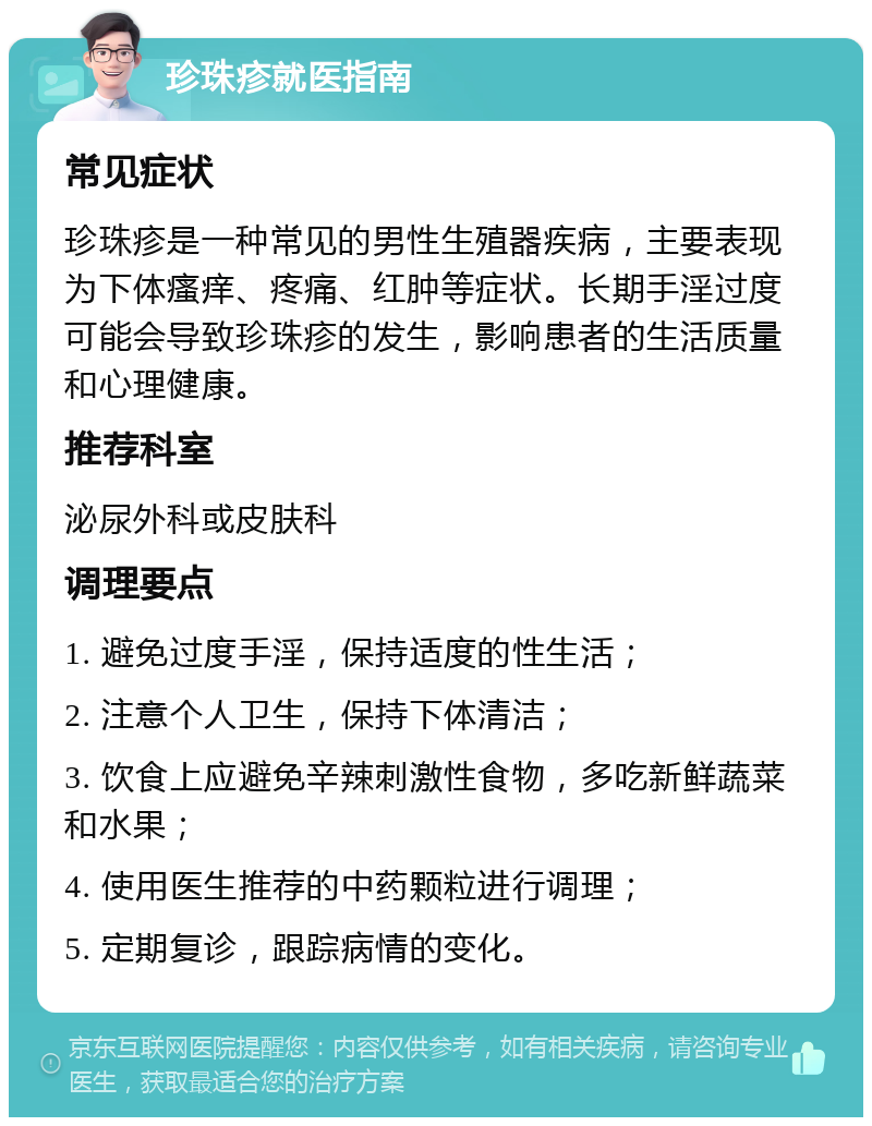 珍珠疹就医指南 常见症状 珍珠疹是一种常见的男性生殖器疾病，主要表现为下体瘙痒、疼痛、红肿等症状。长期手淫过度可能会导致珍珠疹的发生，影响患者的生活质量和心理健康。 推荐科室 泌尿外科或皮肤科 调理要点 1. 避免过度手淫，保持适度的性生活； 2. 注意个人卫生，保持下体清洁； 3. 饮食上应避免辛辣刺激性食物，多吃新鲜蔬菜和水果； 4. 使用医生推荐的中药颗粒进行调理； 5. 定期复诊，跟踪病情的变化。