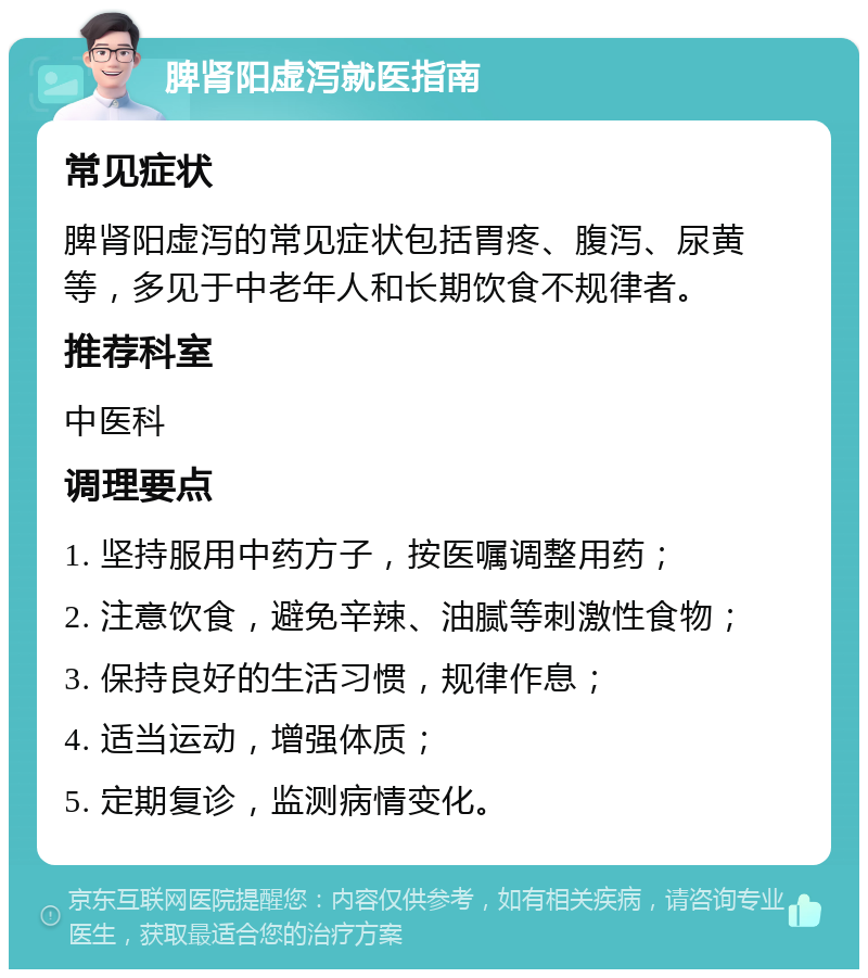 脾肾阳虚泻就医指南 常见症状 脾肾阳虚泻的常见症状包括胃疼、腹泻、尿黄等，多见于中老年人和长期饮食不规律者。 推荐科室 中医科 调理要点 1. 坚持服用中药方子，按医嘱调整用药； 2. 注意饮食，避免辛辣、油腻等刺激性食物； 3. 保持良好的生活习惯，规律作息； 4. 适当运动，增强体质； 5. 定期复诊，监测病情变化。