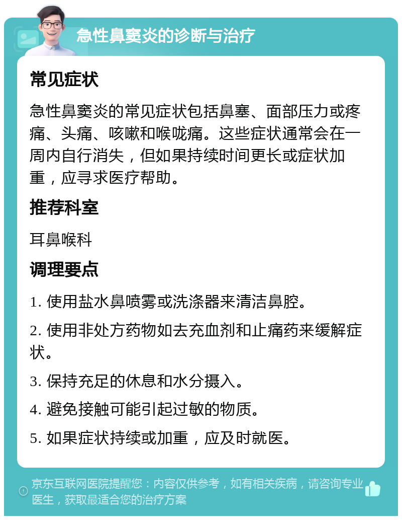 急性鼻窦炎的诊断与治疗 常见症状 急性鼻窦炎的常见症状包括鼻塞、面部压力或疼痛、头痛、咳嗽和喉咙痛。这些症状通常会在一周内自行消失，但如果持续时间更长或症状加重，应寻求医疗帮助。 推荐科室 耳鼻喉科 调理要点 1. 使用盐水鼻喷雾或洗涤器来清洁鼻腔。 2. 使用非处方药物如去充血剂和止痛药来缓解症状。 3. 保持充足的休息和水分摄入。 4. 避免接触可能引起过敏的物质。 5. 如果症状持续或加重，应及时就医。