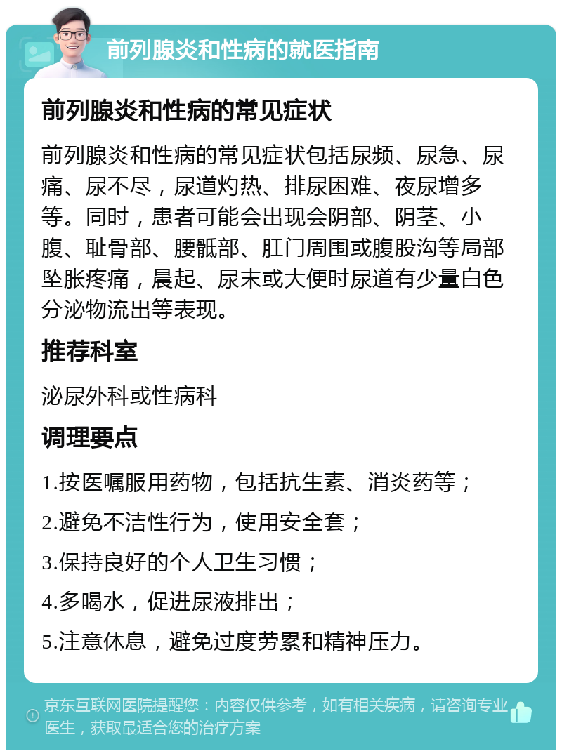 前列腺炎和性病的就医指南 前列腺炎和性病的常见症状 前列腺炎和性病的常见症状包括尿频、尿急、尿痛、尿不尽，尿道灼热、排尿困难、夜尿增多等。同时，患者可能会出现会阴部、阴茎、小腹、耻骨部、腰骶部、肛门周围或腹股沟等局部坠胀疼痛，晨起、尿末或大便时尿道有少量白色分泌物流出等表现。 推荐科室 泌尿外科或性病科 调理要点 1.按医嘱服用药物，包括抗生素、消炎药等； 2.避免不洁性行为，使用安全套； 3.保持良好的个人卫生习惯； 4.多喝水，促进尿液排出； 5.注意休息，避免过度劳累和精神压力。