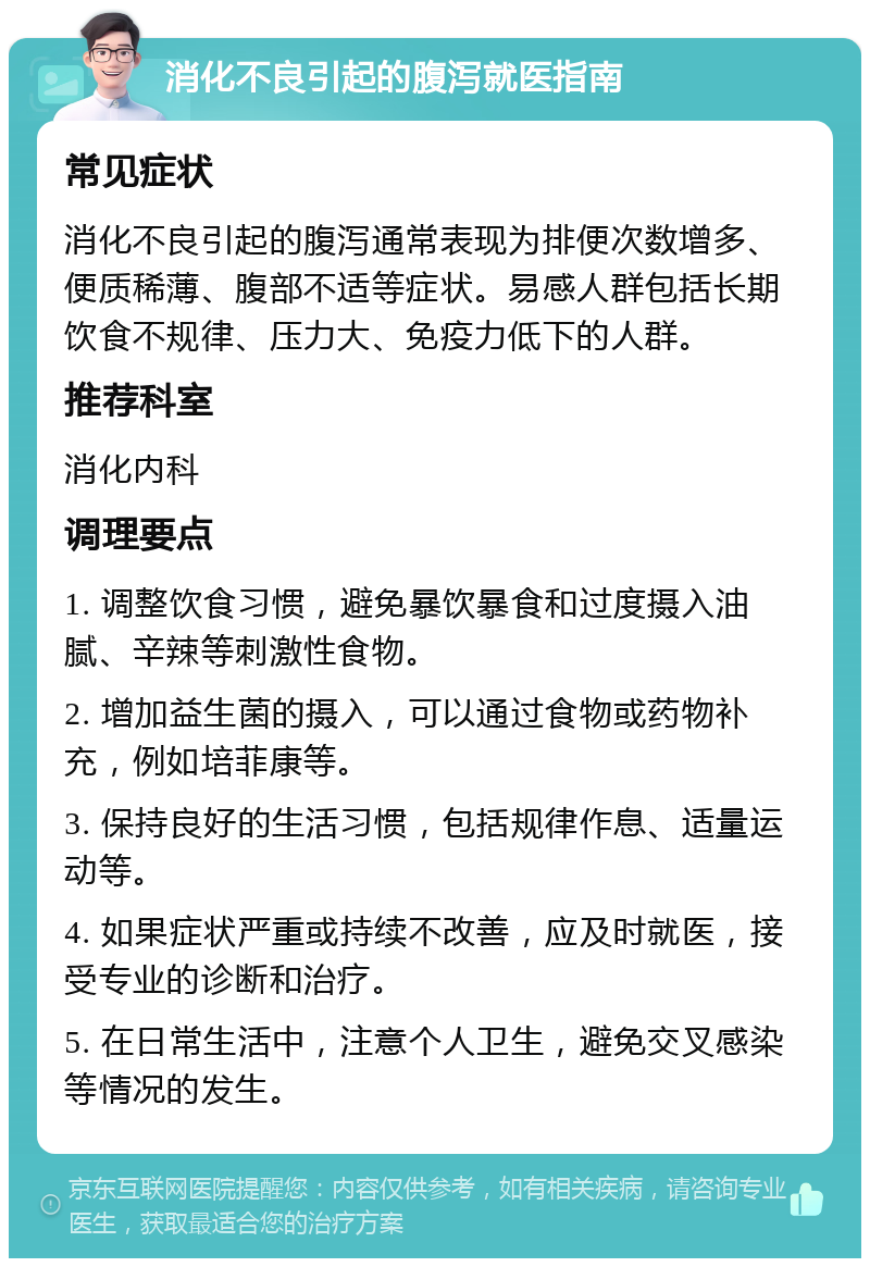 消化不良引起的腹泻就医指南 常见症状 消化不良引起的腹泻通常表现为排便次数增多、便质稀薄、腹部不适等症状。易感人群包括长期饮食不规律、压力大、免疫力低下的人群。 推荐科室 消化内科 调理要点 1. 调整饮食习惯，避免暴饮暴食和过度摄入油腻、辛辣等刺激性食物。 2. 增加益生菌的摄入，可以通过食物或药物补充，例如培菲康等。 3. 保持良好的生活习惯，包括规律作息、适量运动等。 4. 如果症状严重或持续不改善，应及时就医，接受专业的诊断和治疗。 5. 在日常生活中，注意个人卫生，避免交叉感染等情况的发生。