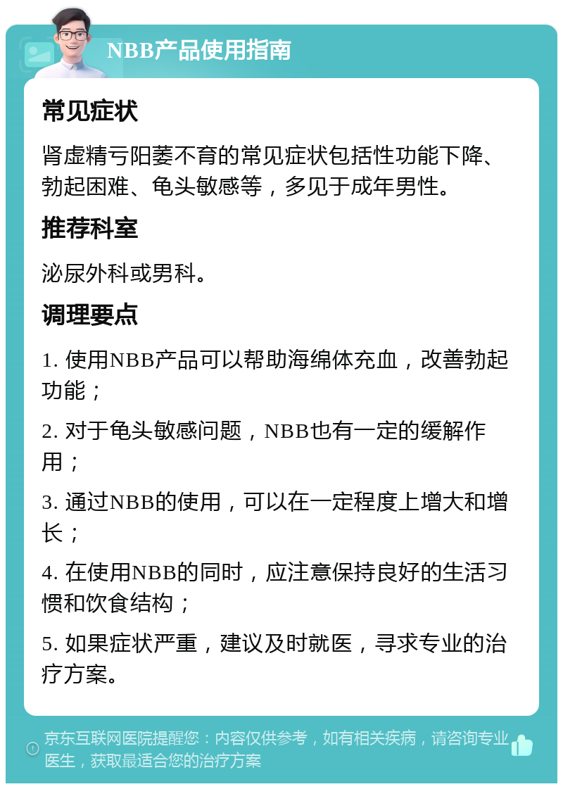 NBB产品使用指南 常见症状 肾虚精亏阳萎不育的常见症状包括性功能下降、勃起困难、龟头敏感等，多见于成年男性。 推荐科室 泌尿外科或男科。 调理要点 1. 使用NBB产品可以帮助海绵体充血，改善勃起功能； 2. 对于龟头敏感问题，NBB也有一定的缓解作用； 3. 通过NBB的使用，可以在一定程度上增大和增长； 4. 在使用NBB的同时，应注意保持良好的生活习惯和饮食结构； 5. 如果症状严重，建议及时就医，寻求专业的治疗方案。