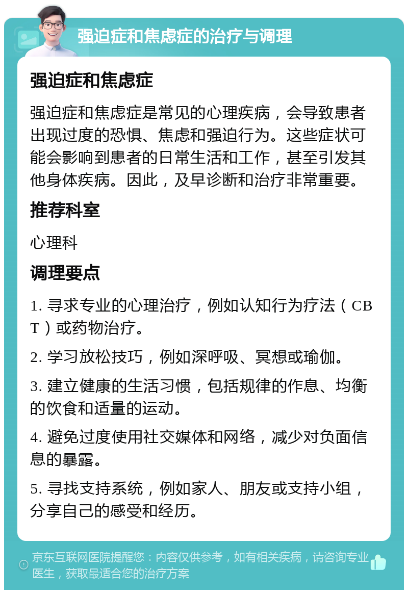 强迫症和焦虑症的治疗与调理 强迫症和焦虑症 强迫症和焦虑症是常见的心理疾病，会导致患者出现过度的恐惧、焦虑和强迫行为。这些症状可能会影响到患者的日常生活和工作，甚至引发其他身体疾病。因此，及早诊断和治疗非常重要。 推荐科室 心理科 调理要点 1. 寻求专业的心理治疗，例如认知行为疗法（CBT）或药物治疗。 2. 学习放松技巧，例如深呼吸、冥想或瑜伽。 3. 建立健康的生活习惯，包括规律的作息、均衡的饮食和适量的运动。 4. 避免过度使用社交媒体和网络，减少对负面信息的暴露。 5. 寻找支持系统，例如家人、朋友或支持小组，分享自己的感受和经历。