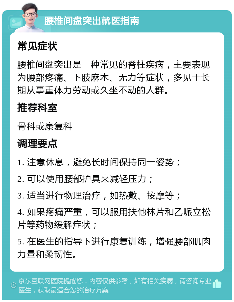 腰椎间盘突出就医指南 常见症状 腰椎间盘突出是一种常见的脊柱疾病，主要表现为腰部疼痛、下肢麻木、无力等症状，多见于长期从事重体力劳动或久坐不动的人群。 推荐科室 骨科或康复科 调理要点 1. 注意休息，避免长时间保持同一姿势； 2. 可以使用腰部护具来减轻压力； 3. 适当进行物理治疗，如热敷、按摩等； 4. 如果疼痛严重，可以服用扶他林片和乙哌立松片等药物缓解症状； 5. 在医生的指导下进行康复训练，增强腰部肌肉力量和柔韧性。