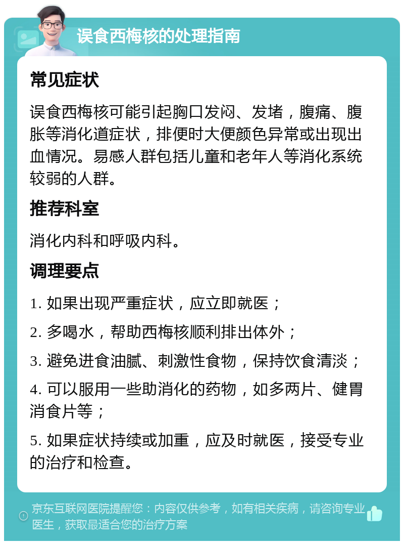 误食西梅核的处理指南 常见症状 误食西梅核可能引起胸口发闷、发堵，腹痛、腹胀等消化道症状，排便时大便颜色异常或出现出血情况。易感人群包括儿童和老年人等消化系统较弱的人群。 推荐科室 消化内科和呼吸内科。 调理要点 1. 如果出现严重症状，应立即就医； 2. 多喝水，帮助西梅核顺利排出体外； 3. 避免进食油腻、刺激性食物，保持饮食清淡； 4. 可以服用一些助消化的药物，如多两片、健胃消食片等； 5. 如果症状持续或加重，应及时就医，接受专业的治疗和检查。