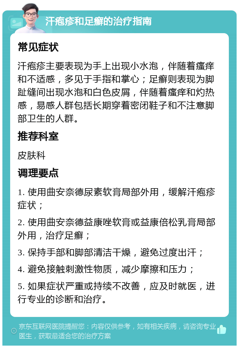 汗疱疹和足癣的治疗指南 常见症状 汗疱疹主要表现为手上出现小水泡，伴随着瘙痒和不适感，多见于手指和掌心；足癣则表现为脚趾缝间出现水泡和白色皮屑，伴随着瘙痒和灼热感，易感人群包括长期穿着密闭鞋子和不注意脚部卫生的人群。 推荐科室 皮肤科 调理要点 1. 使用曲安奈德尿素软膏局部外用，缓解汗疱疹症状； 2. 使用曲安奈德益康唑软膏或益康倍松乳膏局部外用，治疗足癣； 3. 保持手部和脚部清洁干燥，避免过度出汗； 4. 避免接触刺激性物质，减少摩擦和压力； 5. 如果症状严重或持续不改善，应及时就医，进行专业的诊断和治疗。