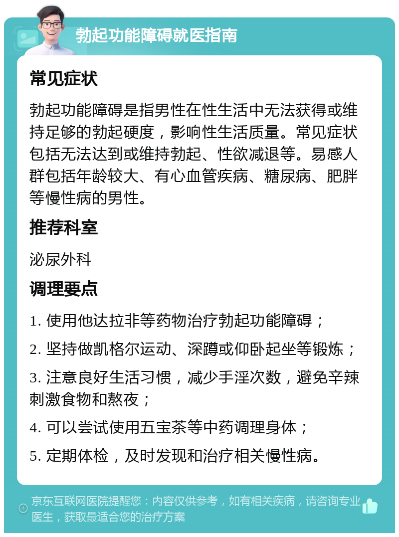 勃起功能障碍就医指南 常见症状 勃起功能障碍是指男性在性生活中无法获得或维持足够的勃起硬度，影响性生活质量。常见症状包括无法达到或维持勃起、性欲减退等。易感人群包括年龄较大、有心血管疾病、糖尿病、肥胖等慢性病的男性。 推荐科室 泌尿外科 调理要点 1. 使用他达拉非等药物治疗勃起功能障碍； 2. 坚持做凯格尔运动、深蹲或仰卧起坐等锻炼； 3. 注意良好生活习惯，减少手淫次数，避免辛辣刺激食物和熬夜； 4. 可以尝试使用五宝茶等中药调理身体； 5. 定期体检，及时发现和治疗相关慢性病。