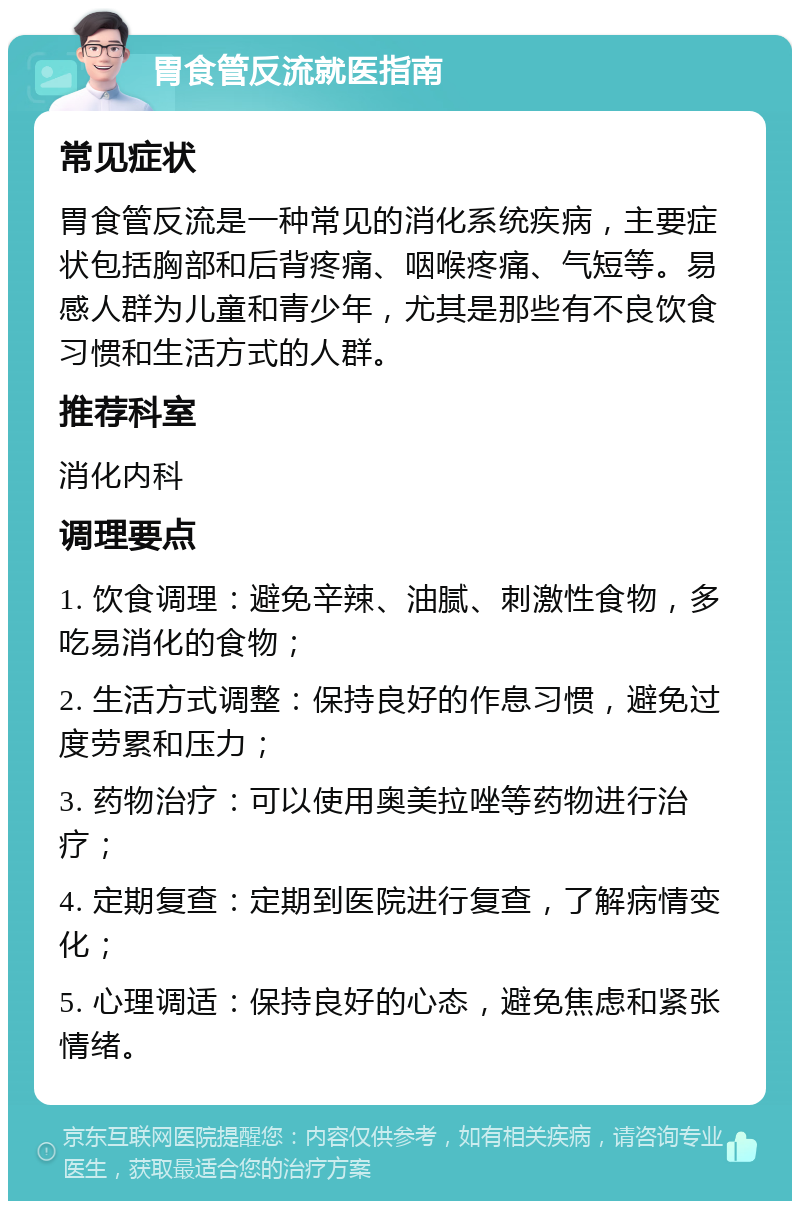 胃食管反流就医指南 常见症状 胃食管反流是一种常见的消化系统疾病，主要症状包括胸部和后背疼痛、咽喉疼痛、气短等。易感人群为儿童和青少年，尤其是那些有不良饮食习惯和生活方式的人群。 推荐科室 消化内科 调理要点 1. 饮食调理：避免辛辣、油腻、刺激性食物，多吃易消化的食物； 2. 生活方式调整：保持良好的作息习惯，避免过度劳累和压力； 3. 药物治疗：可以使用奥美拉唑等药物进行治疗； 4. 定期复查：定期到医院进行复查，了解病情变化； 5. 心理调适：保持良好的心态，避免焦虑和紧张情绪。