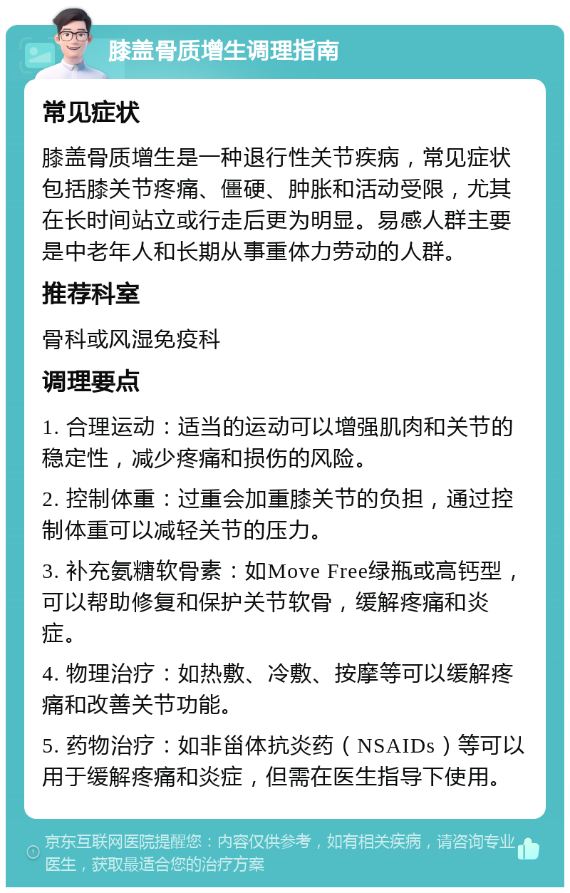 膝盖骨质增生调理指南 常见症状 膝盖骨质增生是一种退行性关节疾病，常见症状包括膝关节疼痛、僵硬、肿胀和活动受限，尤其在长时间站立或行走后更为明显。易感人群主要是中老年人和长期从事重体力劳动的人群。 推荐科室 骨科或风湿免疫科 调理要点 1. 合理运动：适当的运动可以增强肌肉和关节的稳定性，减少疼痛和损伤的风险。 2. 控制体重：过重会加重膝关节的负担，通过控制体重可以减轻关节的压力。 3. 补充氨糖软骨素：如Move Free绿瓶或高钙型，可以帮助修复和保护关节软骨，缓解疼痛和炎症。 4. 物理治疗：如热敷、冷敷、按摩等可以缓解疼痛和改善关节功能。 5. 药物治疗：如非甾体抗炎药（NSAIDs）等可以用于缓解疼痛和炎症，但需在医生指导下使用。