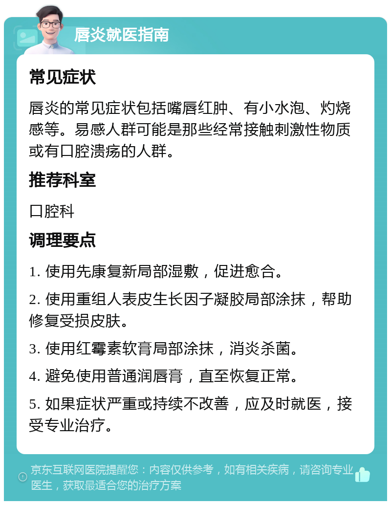 唇炎就医指南 常见症状 唇炎的常见症状包括嘴唇红肿、有小水泡、灼烧感等。易感人群可能是那些经常接触刺激性物质或有口腔溃疡的人群。 推荐科室 口腔科 调理要点 1. 使用先康复新局部湿敷，促进愈合。 2. 使用重组人表皮生长因子凝胶局部涂抹，帮助修复受损皮肤。 3. 使用红霉素软膏局部涂抹，消炎杀菌。 4. 避免使用普通润唇膏，直至恢复正常。 5. 如果症状严重或持续不改善，应及时就医，接受专业治疗。