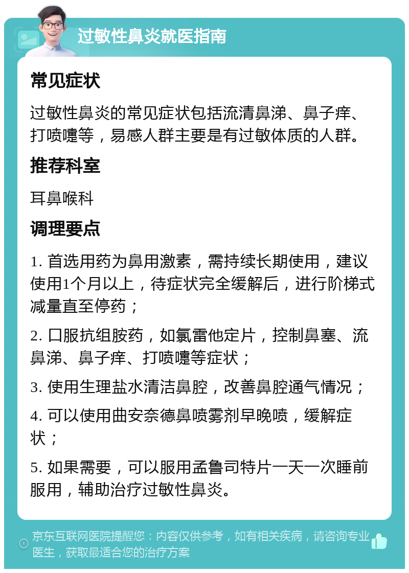 过敏性鼻炎就医指南 常见症状 过敏性鼻炎的常见症状包括流清鼻涕、鼻子痒、打喷嚏等，易感人群主要是有过敏体质的人群。 推荐科室 耳鼻喉科 调理要点 1. 首选用药为鼻用激素，需持续长期使用，建议使用1个月以上，待症状完全缓解后，进行阶梯式减量直至停药； 2. 口服抗组胺药，如氯雷他定片，控制鼻塞、流鼻涕、鼻子痒、打喷嚏等症状； 3. 使用生理盐水清洁鼻腔，改善鼻腔通气情况； 4. 可以使用曲安奈德鼻喷雾剂早晚喷，缓解症状； 5. 如果需要，可以服用孟鲁司特片一天一次睡前服用，辅助治疗过敏性鼻炎。