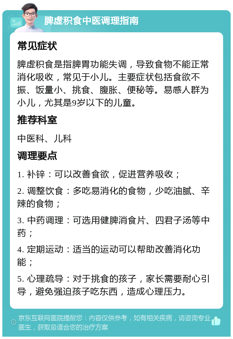 脾虚积食中医调理指南 常见症状 脾虚积食是指脾胃功能失调，导致食物不能正常消化吸收，常见于小儿。主要症状包括食欲不振、饭量小、挑食、腹胀、便秘等。易感人群为小儿，尤其是9岁以下的儿童。 推荐科室 中医科、儿科 调理要点 1. 补锌：可以改善食欲，促进营养吸收； 2. 调整饮食：多吃易消化的食物，少吃油腻、辛辣的食物； 3. 中药调理：可选用健脾消食片、四君子汤等中药； 4. 定期运动：适当的运动可以帮助改善消化功能； 5. 心理疏导：对于挑食的孩子，家长需要耐心引导，避免强迫孩子吃东西，造成心理压力。