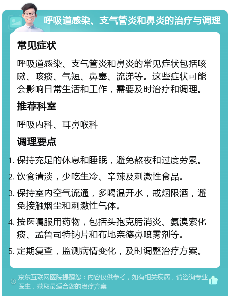 呼吸道感染、支气管炎和鼻炎的治疗与调理 常见症状 呼吸道感染、支气管炎和鼻炎的常见症状包括咳嗽、咳痰、气短、鼻塞、流涕等。这些症状可能会影响日常生活和工作，需要及时治疗和调理。 推荐科室 呼吸内科、耳鼻喉科 调理要点 保持充足的休息和睡眠，避免熬夜和过度劳累。 饮食清淡，少吃生冷、辛辣及刺激性食品。 保持室内空气流通，多喝温开水，戒烟限酒，避免接触烟尘和刺激性气体。 按医嘱服用药物，包括头孢克肟消炎、氨溴索化痰、孟鲁司特钠片和布地奈德鼻喷雾剂等。 定期复查，监测病情变化，及时调整治疗方案。