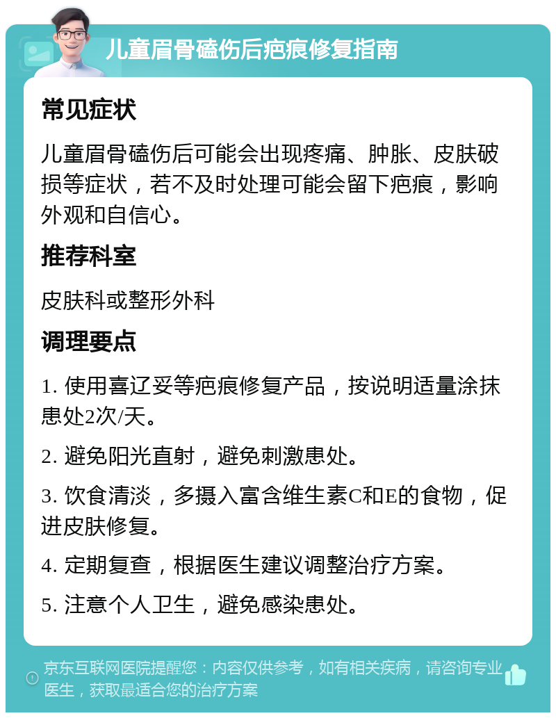 儿童眉骨磕伤后疤痕修复指南 常见症状 儿童眉骨磕伤后可能会出现疼痛、肿胀、皮肤破损等症状，若不及时处理可能会留下疤痕，影响外观和自信心。 推荐科室 皮肤科或整形外科 调理要点 1. 使用喜辽妥等疤痕修复产品，按说明适量涂抹患处2次/天。 2. 避免阳光直射，避免刺激患处。 3. 饮食清淡，多摄入富含维生素C和E的食物，促进皮肤修复。 4. 定期复查，根据医生建议调整治疗方案。 5. 注意个人卫生，避免感染患处。