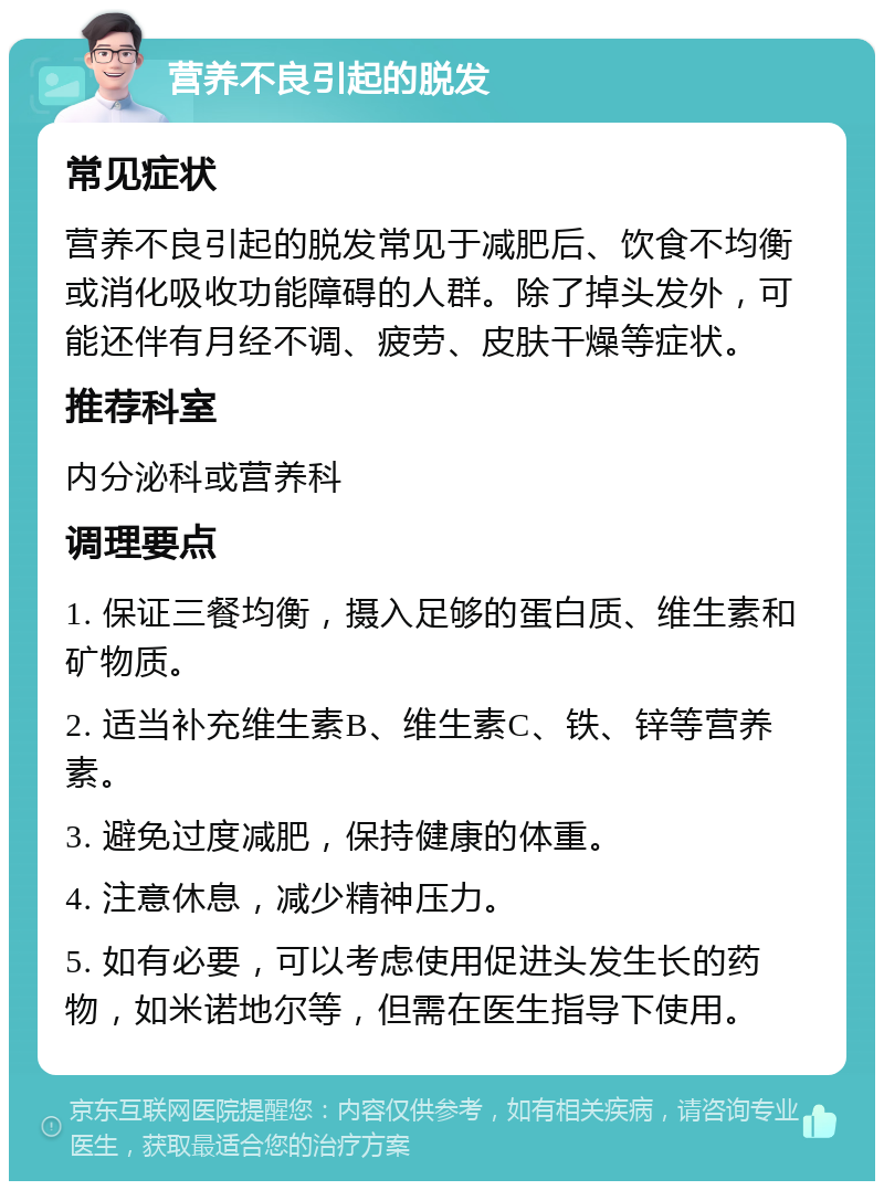 营养不良引起的脱发 常见症状 营养不良引起的脱发常见于减肥后、饮食不均衡或消化吸收功能障碍的人群。除了掉头发外，可能还伴有月经不调、疲劳、皮肤干燥等症状。 推荐科室 内分泌科或营养科 调理要点 1. 保证三餐均衡，摄入足够的蛋白质、维生素和矿物质。 2. 适当补充维生素B、维生素C、铁、锌等营养素。 3. 避免过度减肥，保持健康的体重。 4. 注意休息，减少精神压力。 5. 如有必要，可以考虑使用促进头发生长的药物，如米诺地尔等，但需在医生指导下使用。