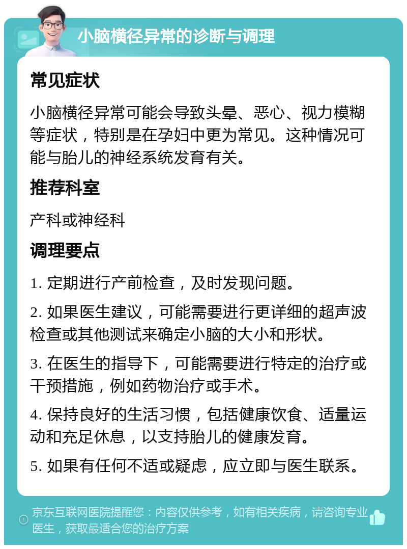 小脑横径异常的诊断与调理 常见症状 小脑横径异常可能会导致头晕、恶心、视力模糊等症状，特别是在孕妇中更为常见。这种情况可能与胎儿的神经系统发育有关。 推荐科室 产科或神经科 调理要点 1. 定期进行产前检查，及时发现问题。 2. 如果医生建议，可能需要进行更详细的超声波检查或其他测试来确定小脑的大小和形状。 3. 在医生的指导下，可能需要进行特定的治疗或干预措施，例如药物治疗或手术。 4. 保持良好的生活习惯，包括健康饮食、适量运动和充足休息，以支持胎儿的健康发育。 5. 如果有任何不适或疑虑，应立即与医生联系。