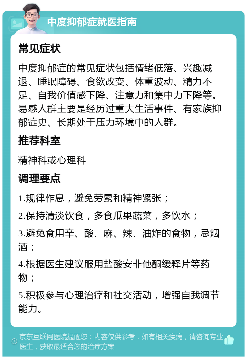 中度抑郁症就医指南 常见症状 中度抑郁症的常见症状包括情绪低落、兴趣减退、睡眠障碍、食欲改变、体重波动、精力不足、自我价值感下降、注意力和集中力下降等。易感人群主要是经历过重大生活事件、有家族抑郁症史、长期处于压力环境中的人群。 推荐科室 精神科或心理科 调理要点 1.规律作息，避免劳累和精神紧张； 2.保持清淡饮食，多食瓜果蔬菜，多饮水； 3.避免食用辛、酸、麻、辣、油炸的食物，忌烟酒； 4.根据医生建议服用盐酸安非他酮缓释片等药物； 5.积极参与心理治疗和社交活动，增强自我调节能力。