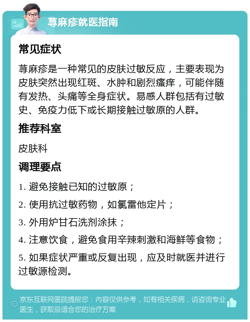 荨麻疹就医指南 常见症状 荨麻疹是一种常见的皮肤过敏反应，主要表现为皮肤突然出现红斑、水肿和剧烈瘙痒，可能伴随有发热、头痛等全身症状。易感人群包括有过敏史、免疫力低下或长期接触过敏原的人群。 推荐科室 皮肤科 调理要点 1. 避免接触已知的过敏原； 2. 使用抗过敏药物，如氯雷他定片； 3. 外用炉甘石洗剂涂抹； 4. 注意饮食，避免食用辛辣刺激和海鲜等食物； 5. 如果症状严重或反复出现，应及时就医并进行过敏源检测。