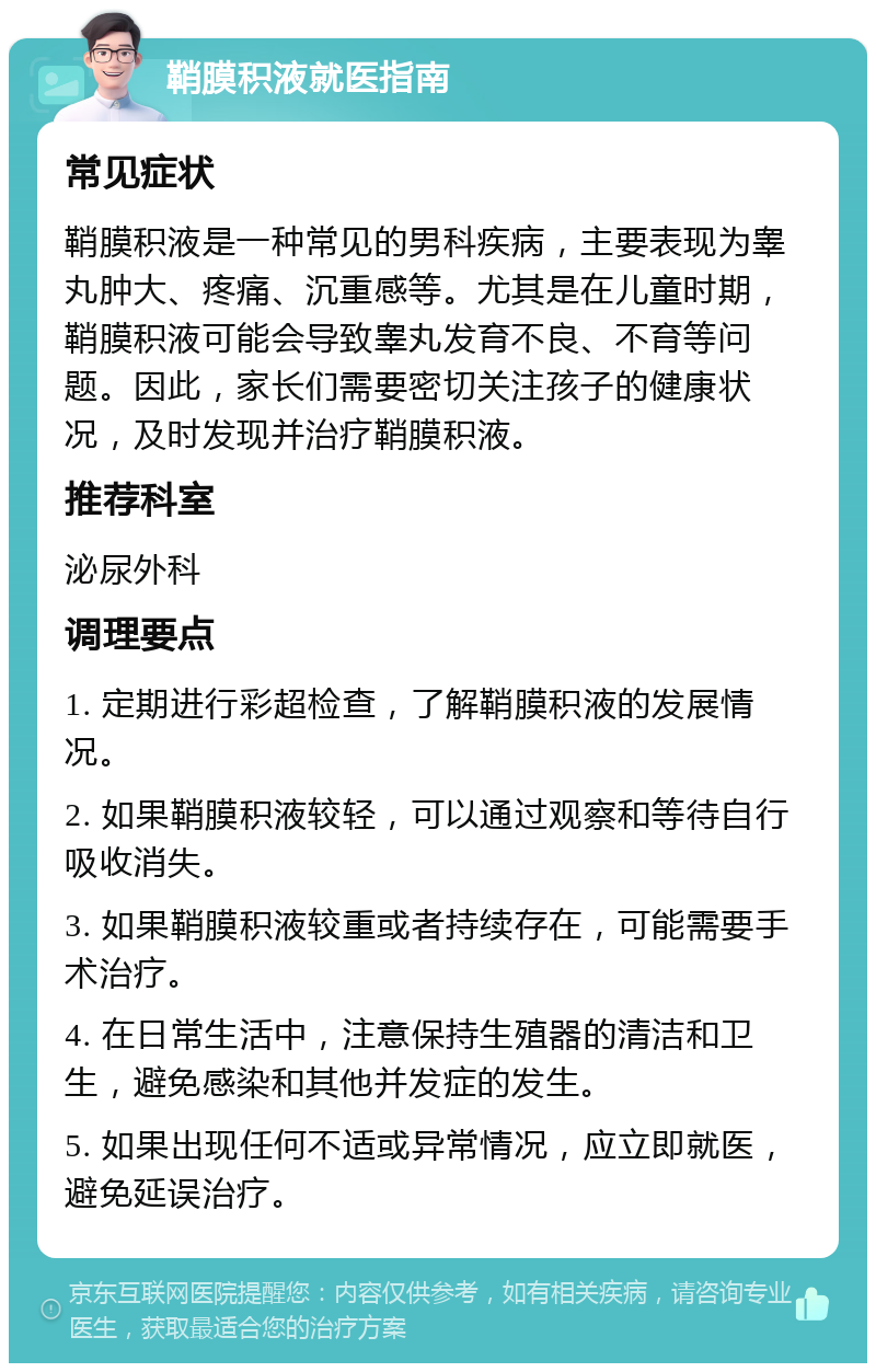 鞘膜积液就医指南 常见症状 鞘膜积液是一种常见的男科疾病，主要表现为睾丸肿大、疼痛、沉重感等。尤其是在儿童时期，鞘膜积液可能会导致睾丸发育不良、不育等问题。因此，家长们需要密切关注孩子的健康状况，及时发现并治疗鞘膜积液。 推荐科室 泌尿外科 调理要点 1. 定期进行彩超检查，了解鞘膜积液的发展情况。 2. 如果鞘膜积液较轻，可以通过观察和等待自行吸收消失。 3. 如果鞘膜积液较重或者持续存在，可能需要手术治疗。 4. 在日常生活中，注意保持生殖器的清洁和卫生，避免感染和其他并发症的发生。 5. 如果出现任何不适或异常情况，应立即就医，避免延误治疗。