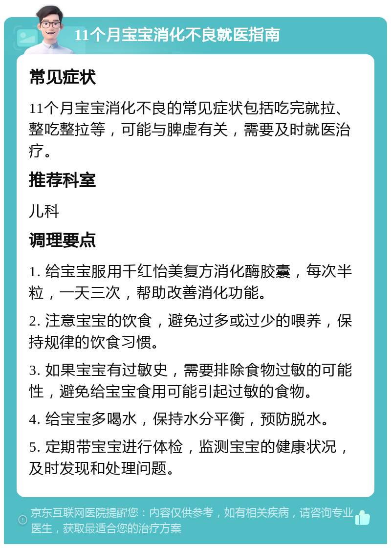 11个月宝宝消化不良就医指南 常见症状 11个月宝宝消化不良的常见症状包括吃完就拉、整吃整拉等，可能与脾虚有关，需要及时就医治疗。 推荐科室 儿科 调理要点 1. 给宝宝服用千红怡美复方消化酶胶囊，每次半粒，一天三次，帮助改善消化功能。 2. 注意宝宝的饮食，避免过多或过少的喂养，保持规律的饮食习惯。 3. 如果宝宝有过敏史，需要排除食物过敏的可能性，避免给宝宝食用可能引起过敏的食物。 4. 给宝宝多喝水，保持水分平衡，预防脱水。 5. 定期带宝宝进行体检，监测宝宝的健康状况，及时发现和处理问题。