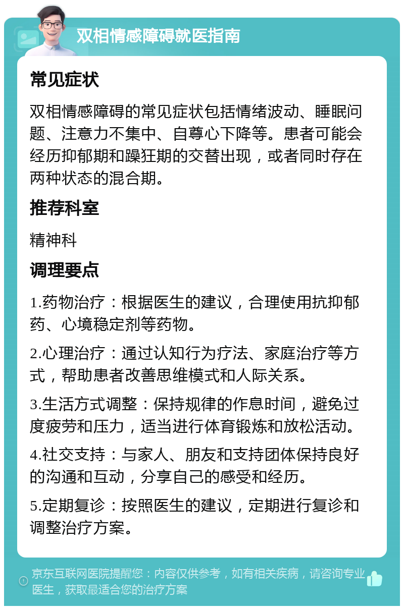 双相情感障碍就医指南 常见症状 双相情感障碍的常见症状包括情绪波动、睡眠问题、注意力不集中、自尊心下降等。患者可能会经历抑郁期和躁狂期的交替出现，或者同时存在两种状态的混合期。 推荐科室 精神科 调理要点 1.药物治疗：根据医生的建议，合理使用抗抑郁药、心境稳定剂等药物。 2.心理治疗：通过认知行为疗法、家庭治疗等方式，帮助患者改善思维模式和人际关系。 3.生活方式调整：保持规律的作息时间，避免过度疲劳和压力，适当进行体育锻炼和放松活动。 4.社交支持：与家人、朋友和支持团体保持良好的沟通和互动，分享自己的感受和经历。 5.定期复诊：按照医生的建议，定期进行复诊和调整治疗方案。