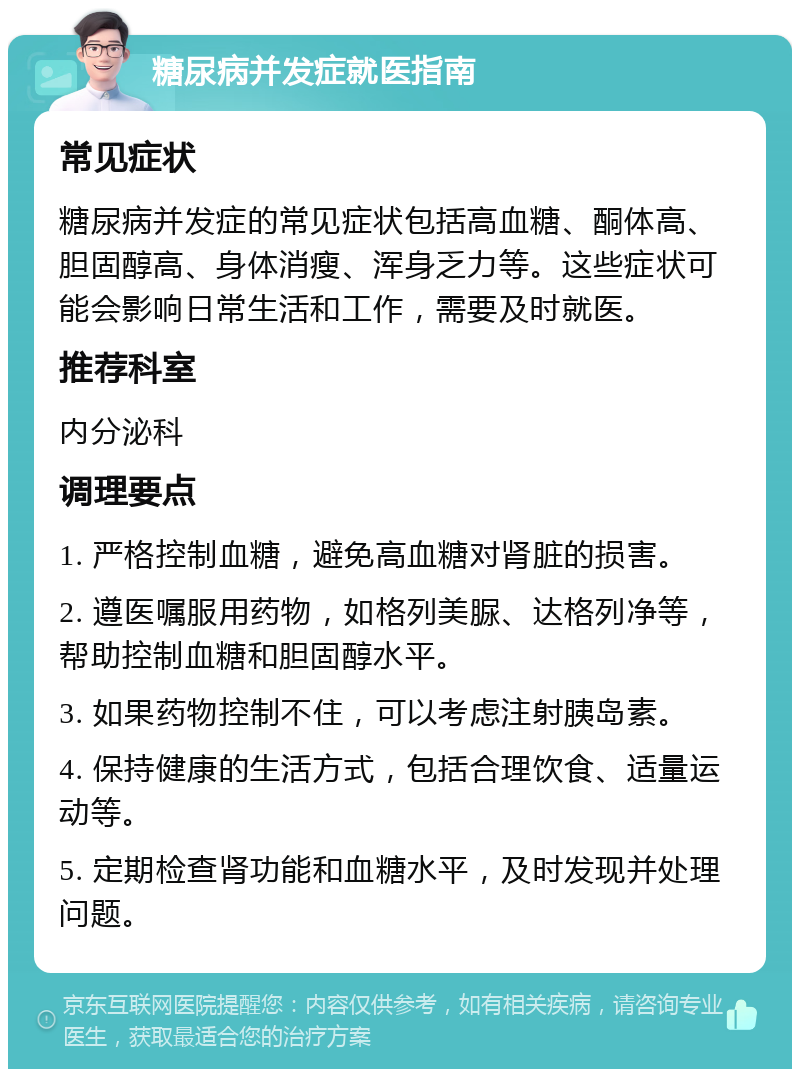 糖尿病并发症就医指南 常见症状 糖尿病并发症的常见症状包括高血糖、酮体高、胆固醇高、身体消瘦、浑身乏力等。这些症状可能会影响日常生活和工作，需要及时就医。 推荐科室 内分泌科 调理要点 1. 严格控制血糖，避免高血糖对肾脏的损害。 2. 遵医嘱服用药物，如格列美脲、达格列净等，帮助控制血糖和胆固醇水平。 3. 如果药物控制不住，可以考虑注射胰岛素。 4. 保持健康的生活方式，包括合理饮食、适量运动等。 5. 定期检查肾功能和血糖水平，及时发现并处理问题。