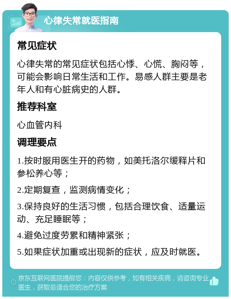 心律失常就医指南 常见症状 心律失常的常见症状包括心悸、心慌、胸闷等，可能会影响日常生活和工作。易感人群主要是老年人和有心脏病史的人群。 推荐科室 心血管内科 调理要点 1.按时服用医生开的药物，如美托洛尔缓释片和参松养心等； 2.定期复查，监测病情变化； 3.保持良好的生活习惯，包括合理饮食、适量运动、充足睡眠等； 4.避免过度劳累和精神紧张； 5.如果症状加重或出现新的症状，应及时就医。