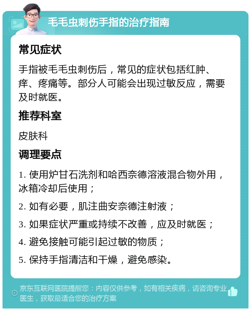 毛毛虫刺伤手指的治疗指南 常见症状 手指被毛毛虫刺伤后，常见的症状包括红肿、痒、疼痛等。部分人可能会出现过敏反应，需要及时就医。 推荐科室 皮肤科 调理要点 1. 使用炉甘石洗剂和哈西奈德溶液混合物外用，冰箱冷却后使用； 2. 如有必要，肌注曲安奈德注射液； 3. 如果症状严重或持续不改善，应及时就医； 4. 避免接触可能引起过敏的物质； 5. 保持手指清洁和干燥，避免感染。