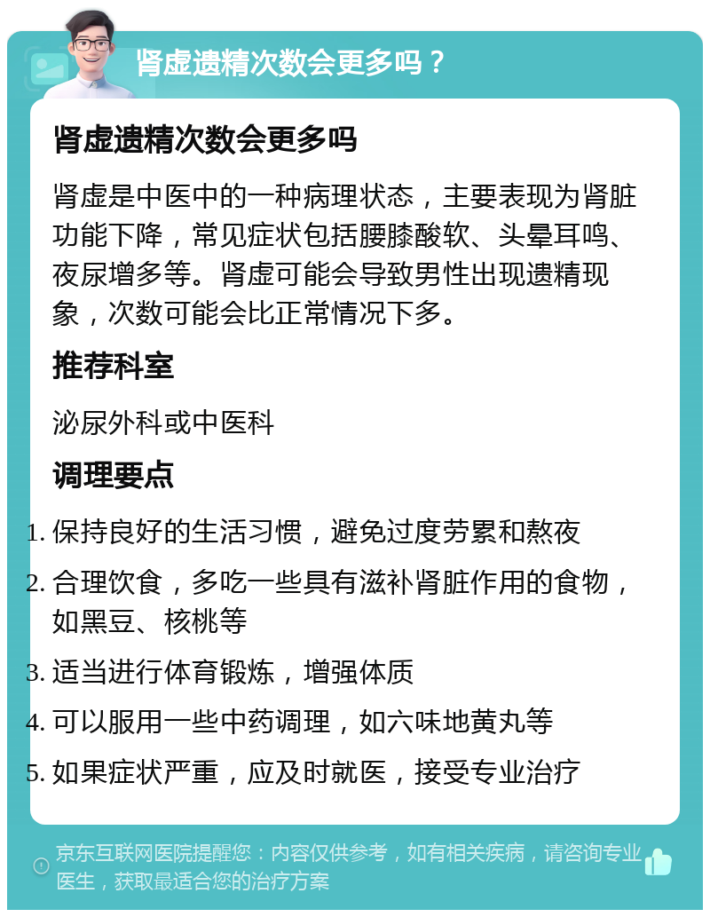 肾虚遗精次数会更多吗？ 肾虚遗精次数会更多吗 肾虚是中医中的一种病理状态，主要表现为肾脏功能下降，常见症状包括腰膝酸软、头晕耳鸣、夜尿增多等。肾虚可能会导致男性出现遗精现象，次数可能会比正常情况下多。 推荐科室 泌尿外科或中医科 调理要点 保持良好的生活习惯，避免过度劳累和熬夜 合理饮食，多吃一些具有滋补肾脏作用的食物，如黑豆、核桃等 适当进行体育锻炼，增强体质 可以服用一些中药调理，如六味地黄丸等 如果症状严重，应及时就医，接受专业治疗