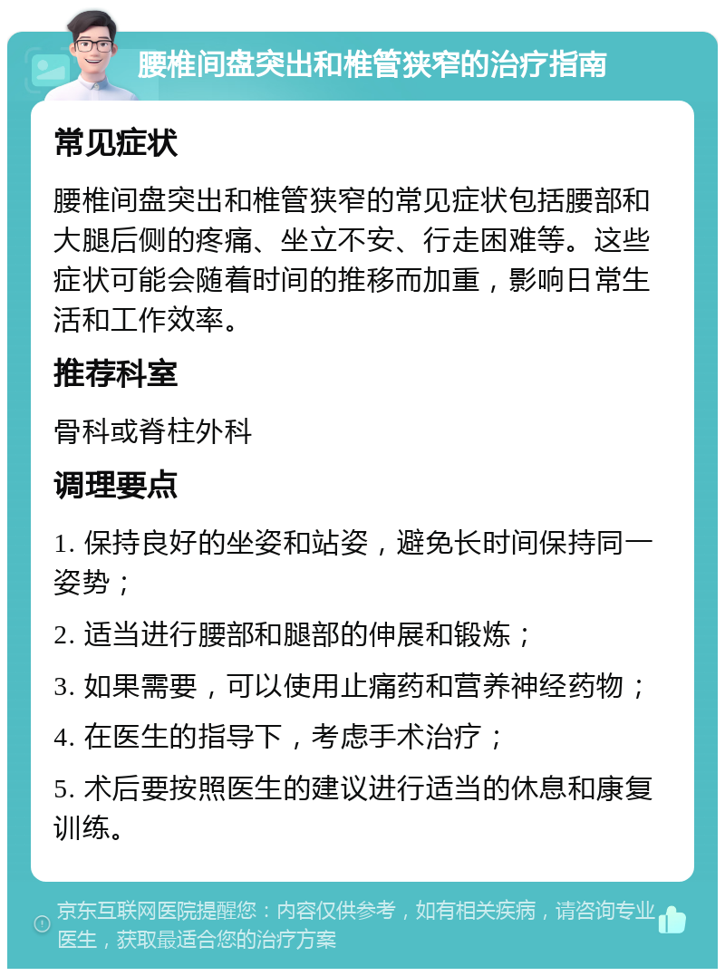 腰椎间盘突出和椎管狭窄的治疗指南 常见症状 腰椎间盘突出和椎管狭窄的常见症状包括腰部和大腿后侧的疼痛、坐立不安、行走困难等。这些症状可能会随着时间的推移而加重，影响日常生活和工作效率。 推荐科室 骨科或脊柱外科 调理要点 1. 保持良好的坐姿和站姿，避免长时间保持同一姿势； 2. 适当进行腰部和腿部的伸展和锻炼； 3. 如果需要，可以使用止痛药和营养神经药物； 4. 在医生的指导下，考虑手术治疗； 5. 术后要按照医生的建议进行适当的休息和康复训练。