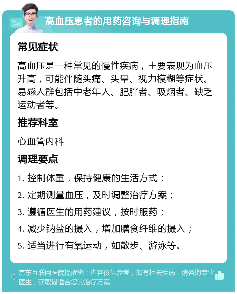 高血压患者的用药咨询与调理指南 常见症状 高血压是一种常见的慢性疾病，主要表现为血压升高，可能伴随头痛、头晕、视力模糊等症状。易感人群包括中老年人、肥胖者、吸烟者、缺乏运动者等。 推荐科室 心血管内科 调理要点 1. 控制体重，保持健康的生活方式； 2. 定期测量血压，及时调整治疗方案； 3. 遵循医生的用药建议，按时服药； 4. 减少钠盐的摄入，增加膳食纤维的摄入； 5. 适当进行有氧运动，如散步、游泳等。