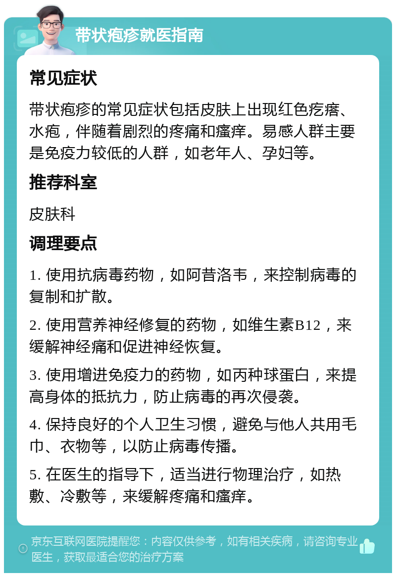 带状疱疹就医指南 常见症状 带状疱疹的常见症状包括皮肤上出现红色疙瘩、水疱，伴随着剧烈的疼痛和瘙痒。易感人群主要是免疫力较低的人群，如老年人、孕妇等。 推荐科室 皮肤科 调理要点 1. 使用抗病毒药物，如阿昔洛韦，来控制病毒的复制和扩散。 2. 使用营养神经修复的药物，如维生素B12，来缓解神经痛和促进神经恢复。 3. 使用增进免疫力的药物，如丙种球蛋白，来提高身体的抵抗力，防止病毒的再次侵袭。 4. 保持良好的个人卫生习惯，避免与他人共用毛巾、衣物等，以防止病毒传播。 5. 在医生的指导下，适当进行物理治疗，如热敷、冷敷等，来缓解疼痛和瘙痒。