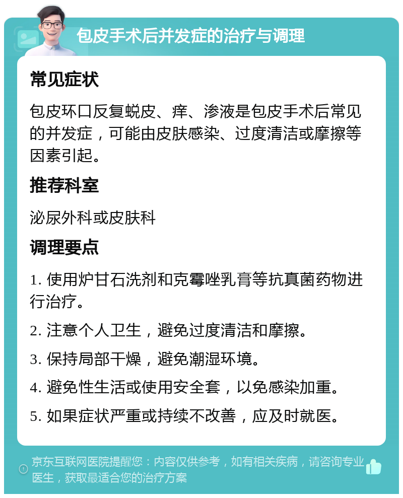 包皮手术后并发症的治疗与调理 常见症状 包皮环口反复蜕皮、痒、渗液是包皮手术后常见的并发症，可能由皮肤感染、过度清洁或摩擦等因素引起。 推荐科室 泌尿外科或皮肤科 调理要点 1. 使用炉甘石洗剂和克霉唑乳膏等抗真菌药物进行治疗。 2. 注意个人卫生，避免过度清洁和摩擦。 3. 保持局部干燥，避免潮湿环境。 4. 避免性生活或使用安全套，以免感染加重。 5. 如果症状严重或持续不改善，应及时就医。