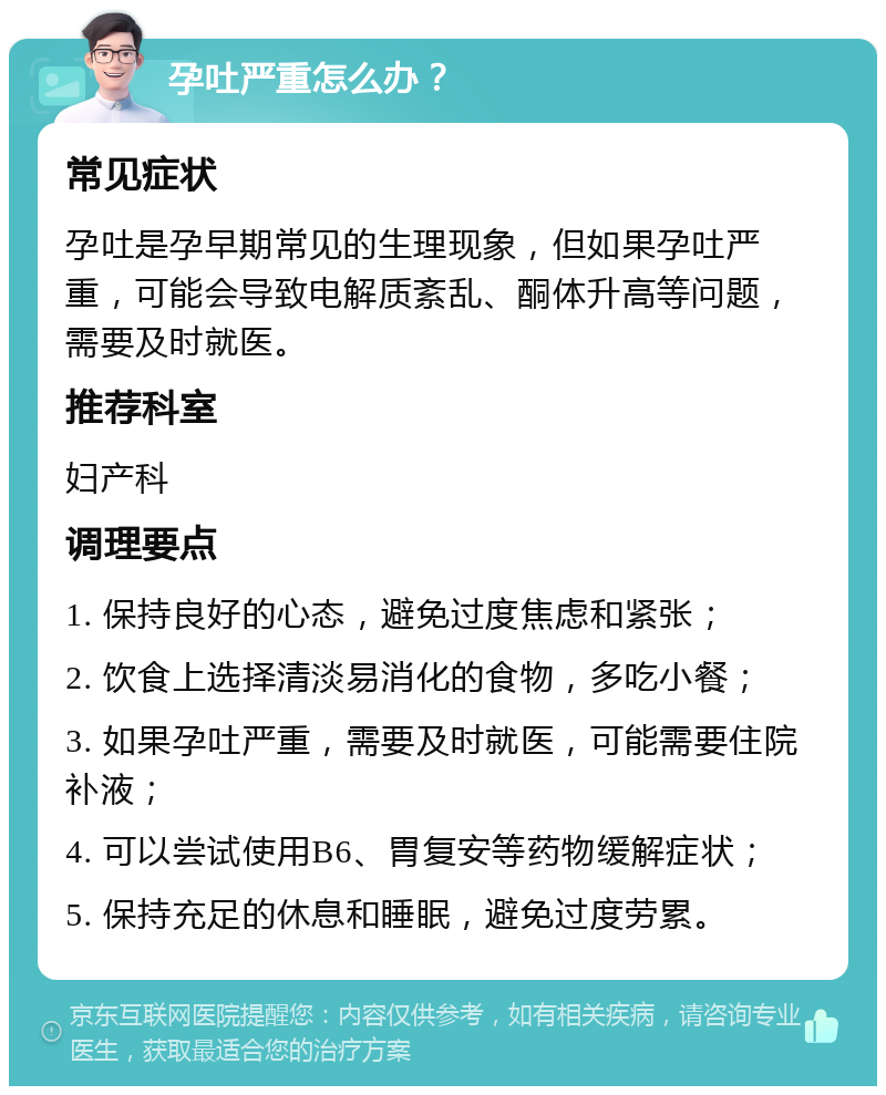 孕吐严重怎么办？ 常见症状 孕吐是孕早期常见的生理现象，但如果孕吐严重，可能会导致电解质紊乱、酮体升高等问题，需要及时就医。 推荐科室 妇产科 调理要点 1. 保持良好的心态，避免过度焦虑和紧张； 2. 饮食上选择清淡易消化的食物，多吃小餐； 3. 如果孕吐严重，需要及时就医，可能需要住院补液； 4. 可以尝试使用B6、胃复安等药物缓解症状； 5. 保持充足的休息和睡眠，避免过度劳累。