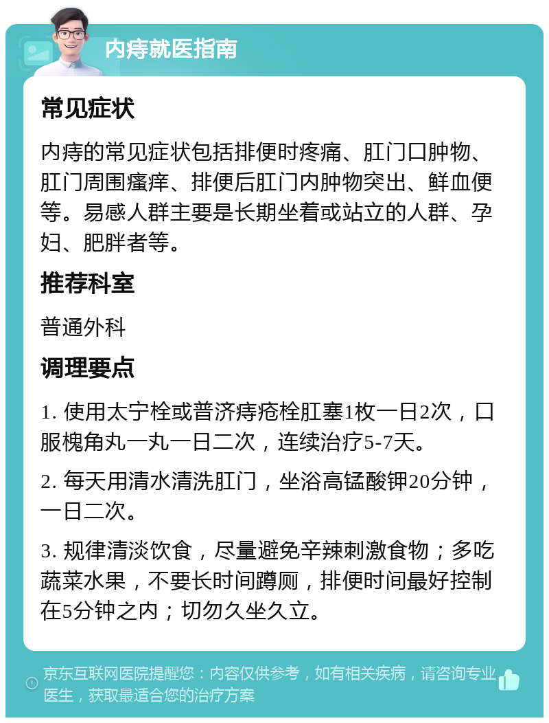 内痔就医指南 常见症状 内痔的常见症状包括排便时疼痛、肛门口肿物、肛门周围瘙痒、排便后肛门内肿物突出、鲜血便等。易感人群主要是长期坐着或站立的人群、孕妇、肥胖者等。 推荐科室 普通外科 调理要点 1. 使用太宁栓或普济痔疮栓肛塞1枚一日2次，口服槐角丸一丸一日二次，连续治疗5-7天。 2. 每天用清水清洗肛门，坐浴高锰酸钾20分钟，一日二次。 3. 规律清淡饮食，尽量避免辛辣刺激食物；多吃蔬菜水果，不要长时间蹲厕，排便时间最好控制在5分钟之内；切勿久坐久立。