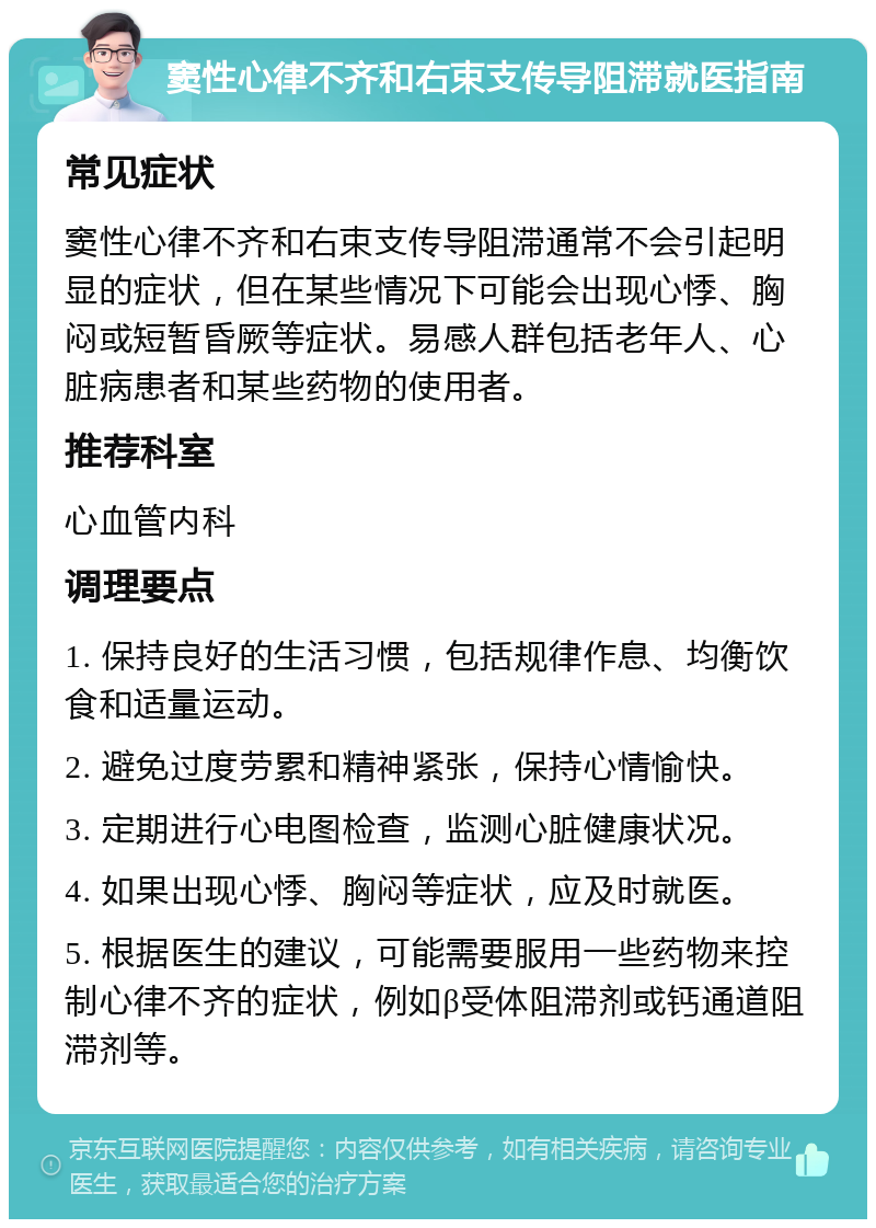 窦性心律不齐和右束支传导阻滞就医指南 常见症状 窦性心律不齐和右束支传导阻滞通常不会引起明显的症状，但在某些情况下可能会出现心悸、胸闷或短暂昏厥等症状。易感人群包括老年人、心脏病患者和某些药物的使用者。 推荐科室 心血管内科 调理要点 1. 保持良好的生活习惯，包括规律作息、均衡饮食和适量运动。 2. 避免过度劳累和精神紧张，保持心情愉快。 3. 定期进行心电图检查，监测心脏健康状况。 4. 如果出现心悸、胸闷等症状，应及时就医。 5. 根据医生的建议，可能需要服用一些药物来控制心律不齐的症状，例如β受体阻滞剂或钙通道阻滞剂等。