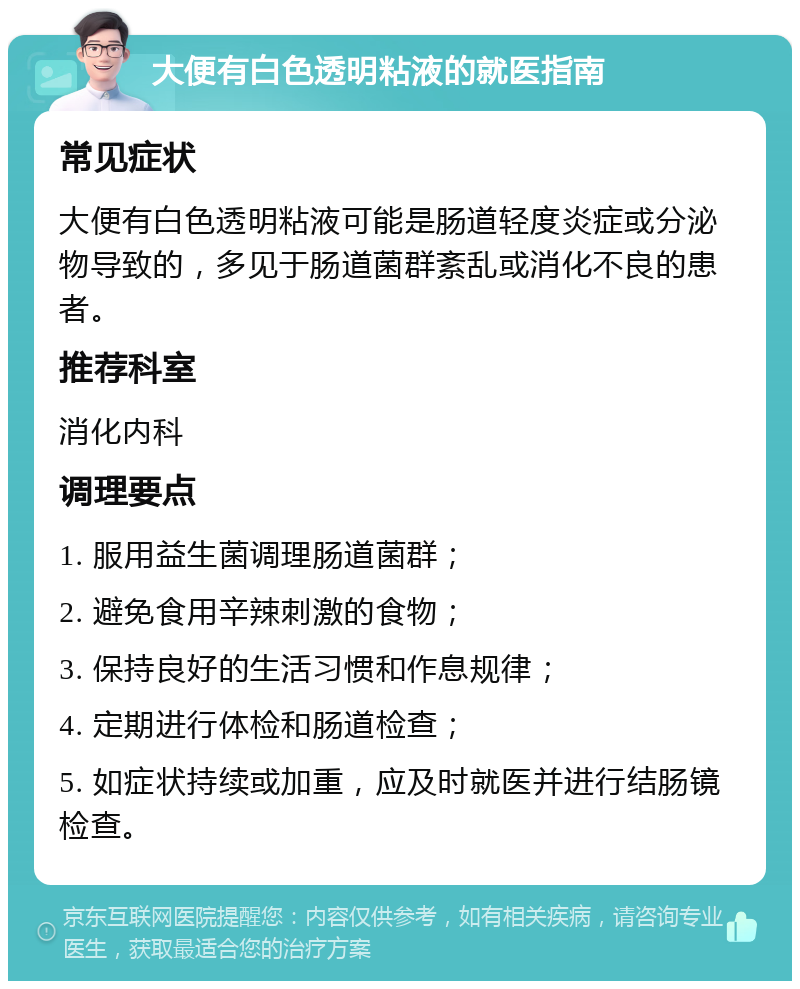 大便有白色透明粘液的就医指南 常见症状 大便有白色透明粘液可能是肠道轻度炎症或分泌物导致的，多见于肠道菌群紊乱或消化不良的患者。 推荐科室 消化内科 调理要点 1. 服用益生菌调理肠道菌群； 2. 避免食用辛辣刺激的食物； 3. 保持良好的生活习惯和作息规律； 4. 定期进行体检和肠道检查； 5. 如症状持续或加重，应及时就医并进行结肠镜检查。