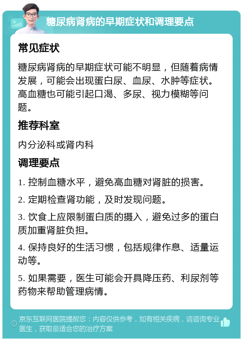 糖尿病肾病的早期症状和调理要点 常见症状 糖尿病肾病的早期症状可能不明显，但随着病情发展，可能会出现蛋白尿、血尿、水肿等症状。高血糖也可能引起口渴、多尿、视力模糊等问题。 推荐科室 内分泌科或肾内科 调理要点 1. 控制血糖水平，避免高血糖对肾脏的损害。 2. 定期检查肾功能，及时发现问题。 3. 饮食上应限制蛋白质的摄入，避免过多的蛋白质加重肾脏负担。 4. 保持良好的生活习惯，包括规律作息、适量运动等。 5. 如果需要，医生可能会开具降压药、利尿剂等药物来帮助管理病情。