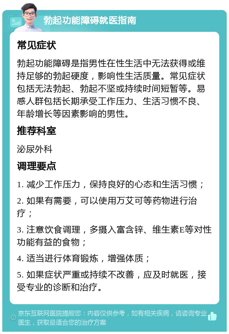 勃起功能障碍就医指南 常见症状 勃起功能障碍是指男性在性生活中无法获得或维持足够的勃起硬度，影响性生活质量。常见症状包括无法勃起、勃起不坚或持续时间短暂等。易感人群包括长期承受工作压力、生活习惯不良、年龄增长等因素影响的男性。 推荐科室 泌尿外科 调理要点 1. 减少工作压力，保持良好的心态和生活习惯； 2. 如果有需要，可以使用万艾可等药物进行治疗； 3. 注意饮食调理，多摄入富含锌、维生素E等对性功能有益的食物； 4. 适当进行体育锻炼，增强体质； 5. 如果症状严重或持续不改善，应及时就医，接受专业的诊断和治疗。