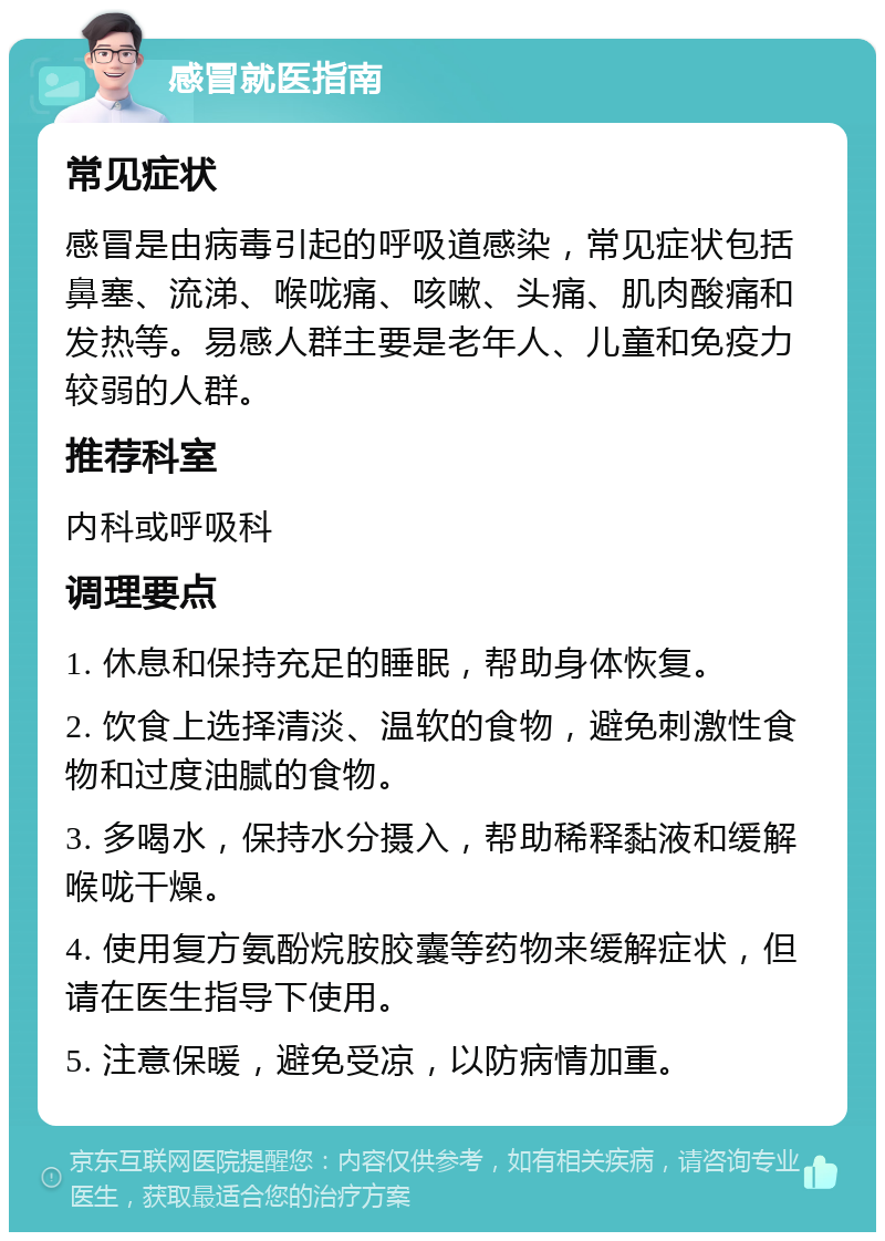 感冒就医指南 常见症状 感冒是由病毒引起的呼吸道感染，常见症状包括鼻塞、流涕、喉咙痛、咳嗽、头痛、肌肉酸痛和发热等。易感人群主要是老年人、儿童和免疫力较弱的人群。 推荐科室 内科或呼吸科 调理要点 1. 休息和保持充足的睡眠，帮助身体恢复。 2. 饮食上选择清淡、温软的食物，避免刺激性食物和过度油腻的食物。 3. 多喝水，保持水分摄入，帮助稀释黏液和缓解喉咙干燥。 4. 使用复方氨酚烷胺胶囊等药物来缓解症状，但请在医生指导下使用。 5. 注意保暖，避免受凉，以防病情加重。